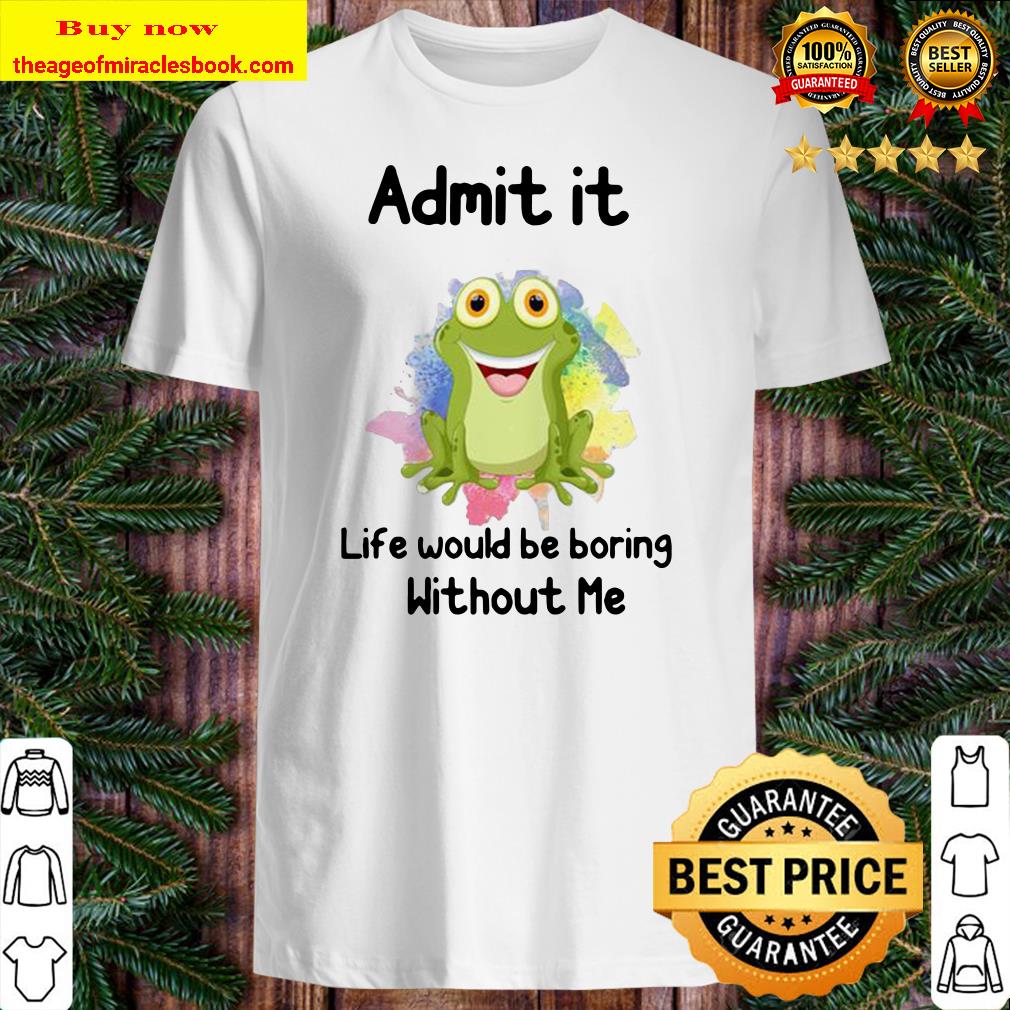 ADMIT IT LIFE WOULD BE BORING WITHOUT ME FROG SHIRT