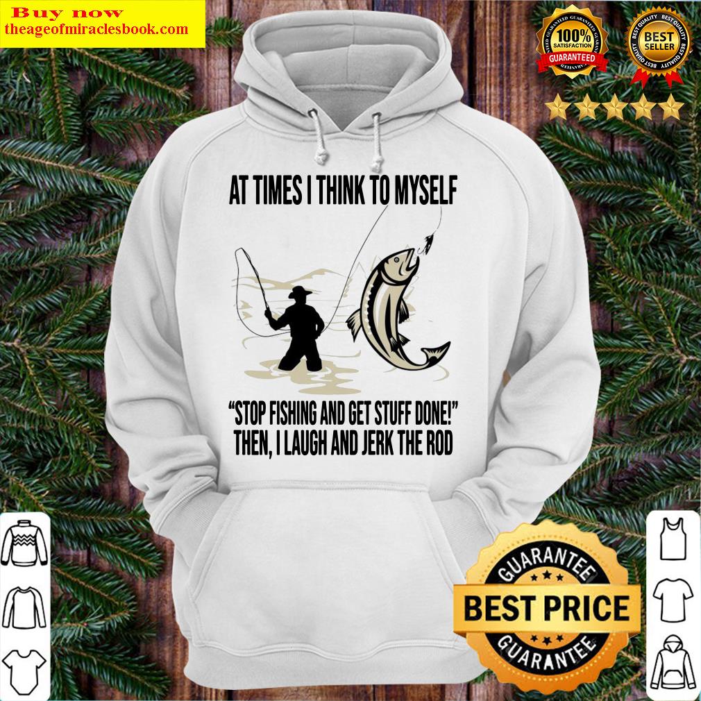 At times I think to Myself stop fishing and get stuff done when I laugh and jerk rod Hoodie
