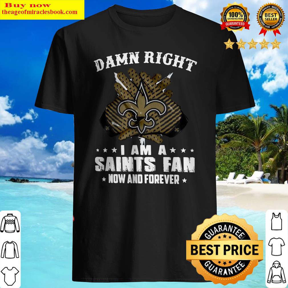 Damn Right I Am A Saints Fan Now And Forever Shirt