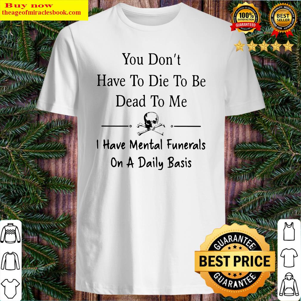 You don’t have to die to be dead to me i have mental funerals on a daily basis skull shirt