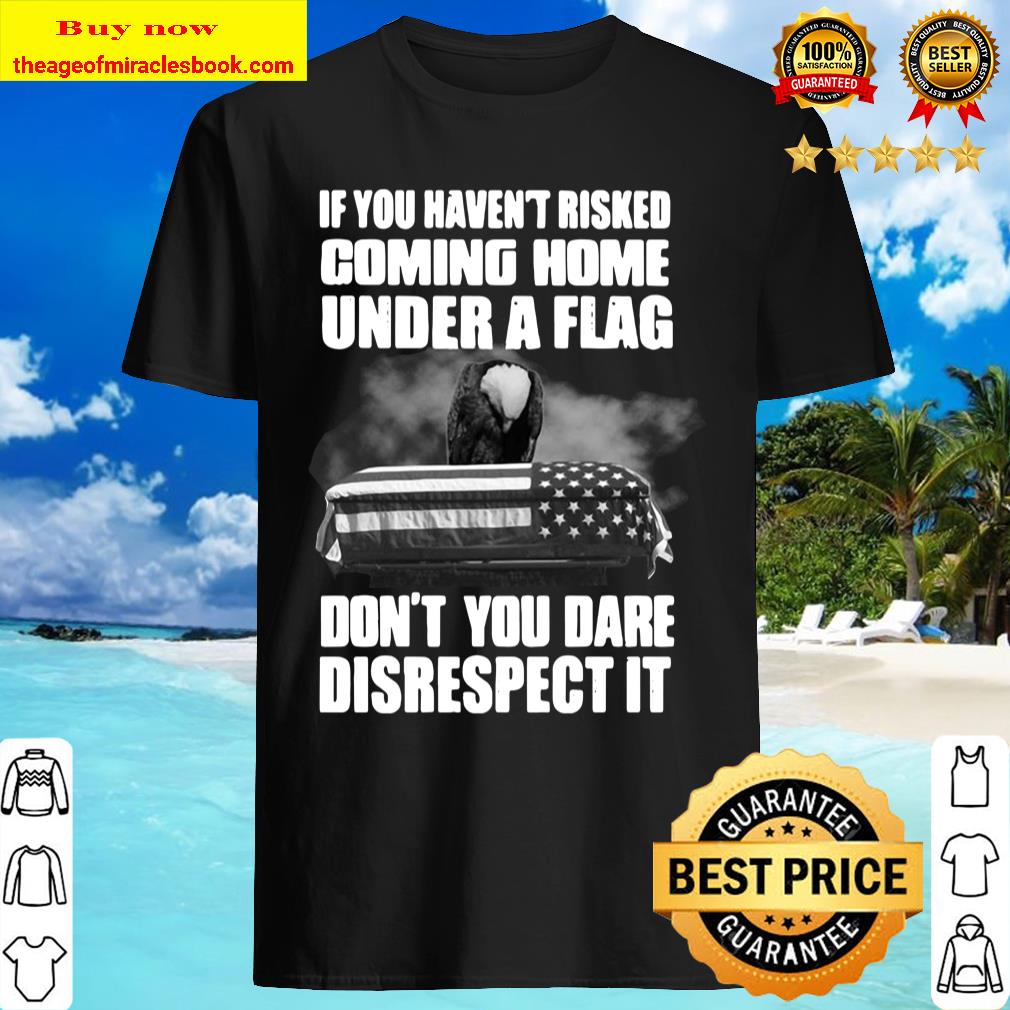 If You Haven’t Risked Coming Home Under A Flag Don’t You Dare Disrespect It Shirt