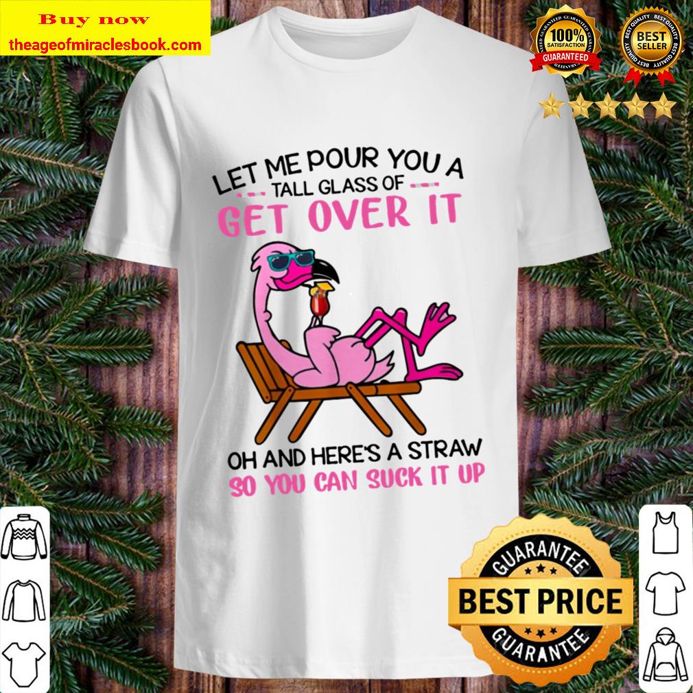 let me pour you a tall glass of get over it Oh And Here A Straw So You Can Suck It UP  Shirt