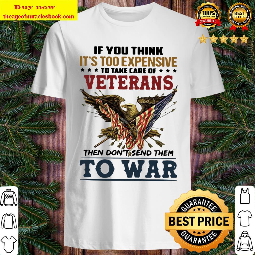 If You Think It’s Too Expensive To Take Of Veterans Then Don’t Send Them To War New Shirt