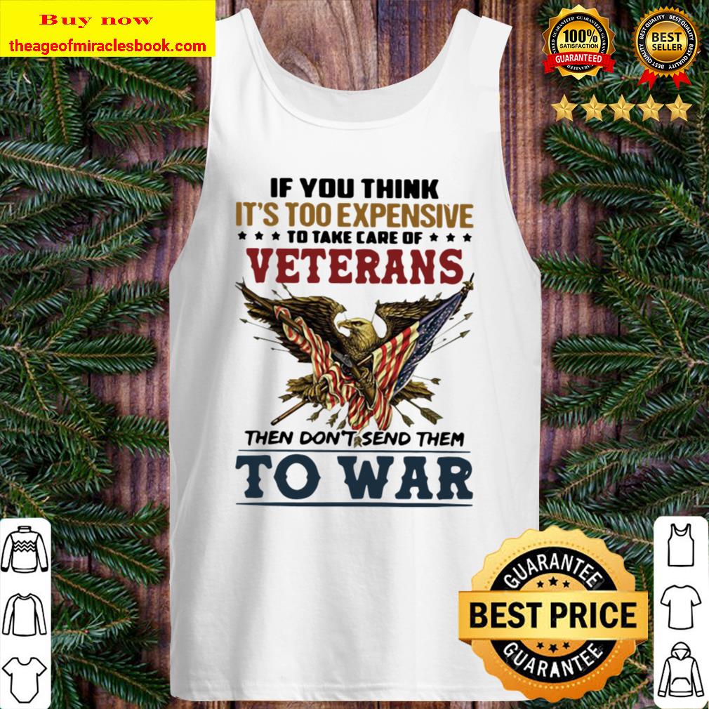If You Think It’s Too Expensive To Take Of Veterans Then Don’t Send Th Tank Top