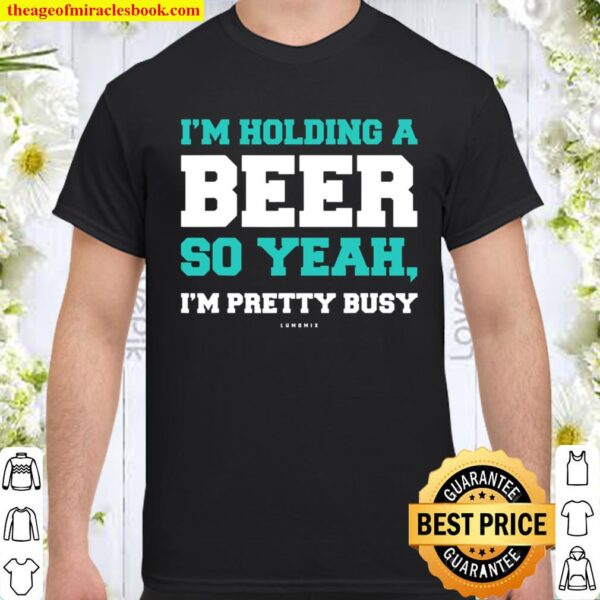 Funny Beer Shirts Im Holding A Beer So Yeah, Im Pretty Busy Shirt