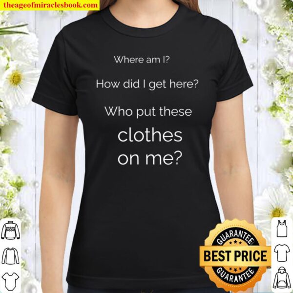 Where am I How Did I Get Here Who Put These Clothes on Me Classic Women T-Shirt