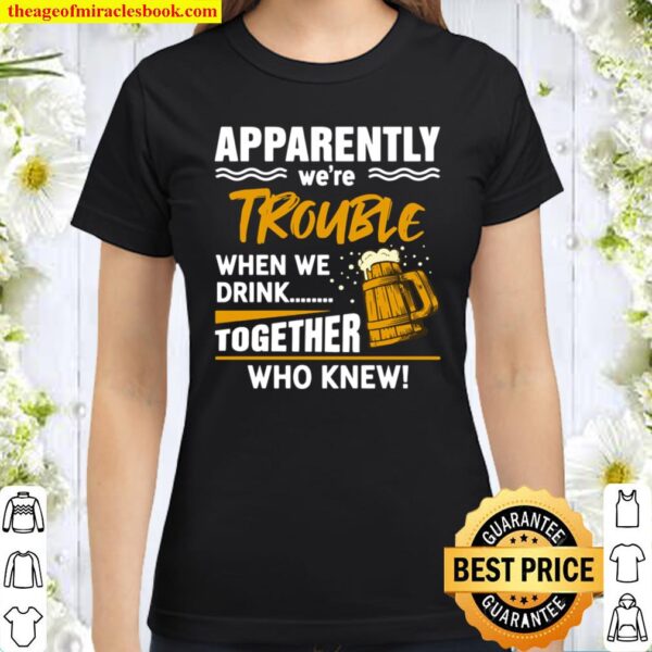 Funny Beer Apparently We’re Trouble When We Drink Together Who knew Classic Women T-Shirt