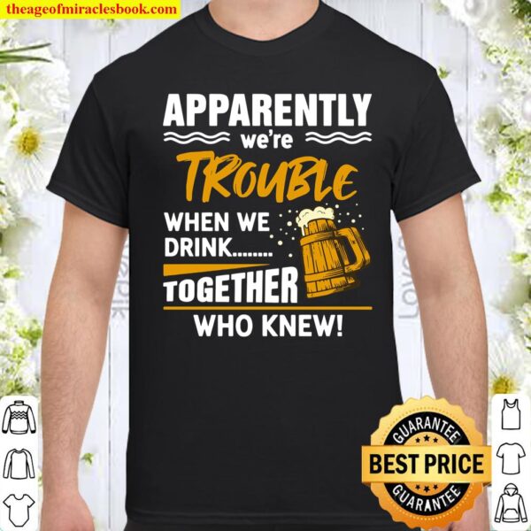 Funny Beer Apparently We’re Trouble When We Drink Together Who knew Shirt