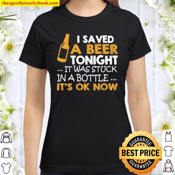 I Saved A Beer Tonight It Was Stuck In A Bottle It’s Ok Now Classic Women T-Shirt