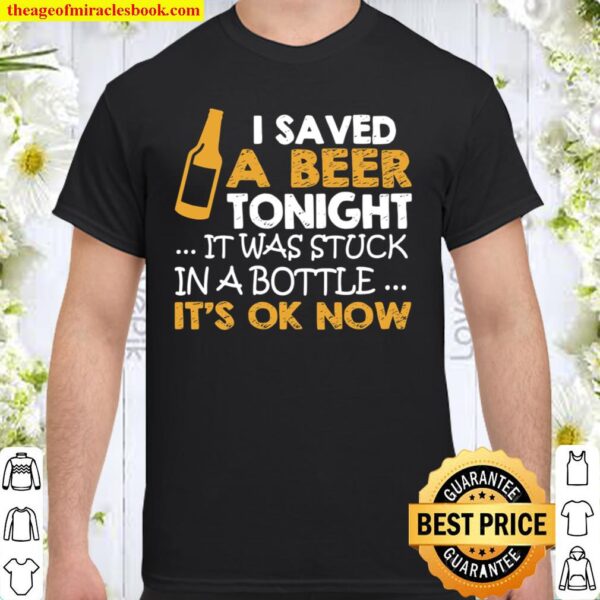 I Saved A Beer Tonight It Was Stuck In A Bottle It’s Ok Now Shirt