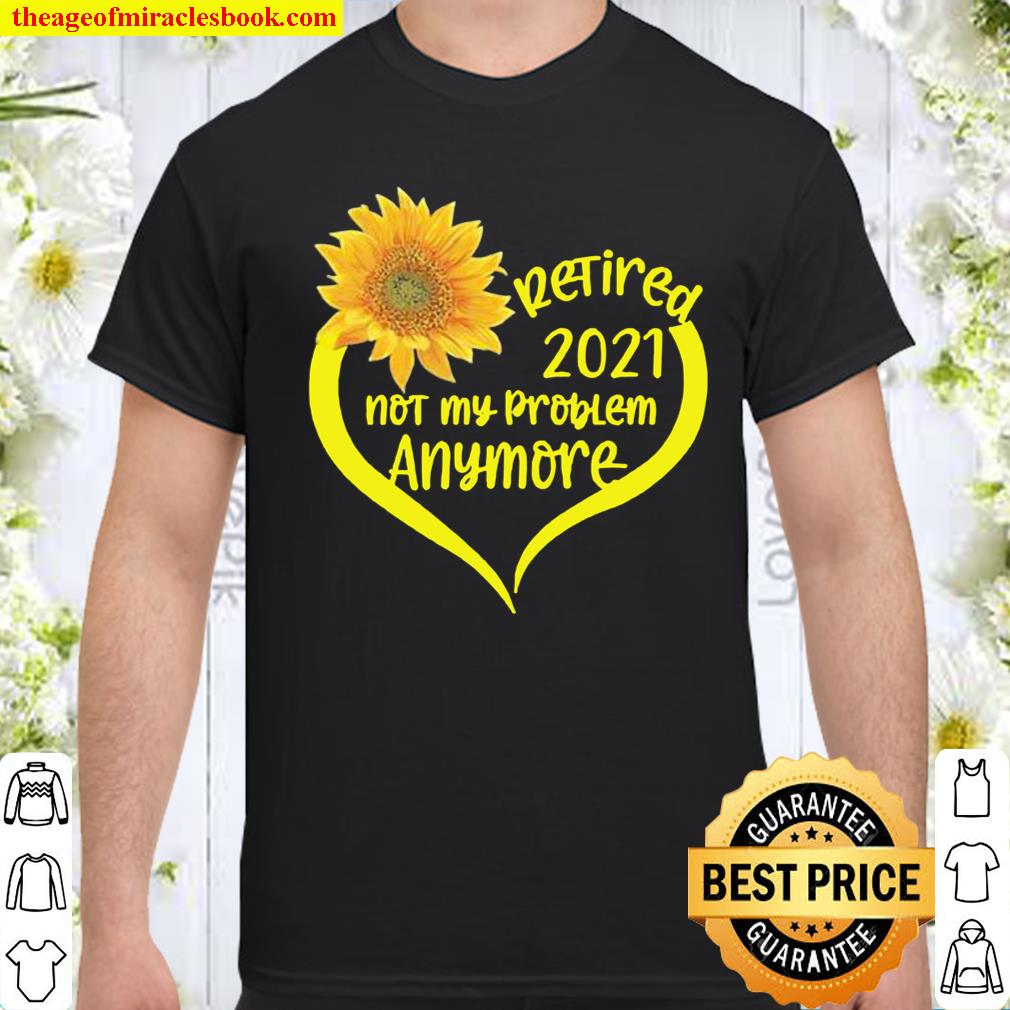 Retired 2021 T-Shirt Not My Problem Anymore Sunflower Love Retirement Gift Family Shirt, hoodie, tank top, sweater