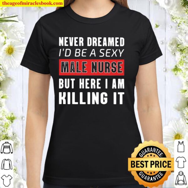 Never Dreamed I’d Be A Sexy Male Nurse But Here I Am Killing It Classic Women T-Shirt