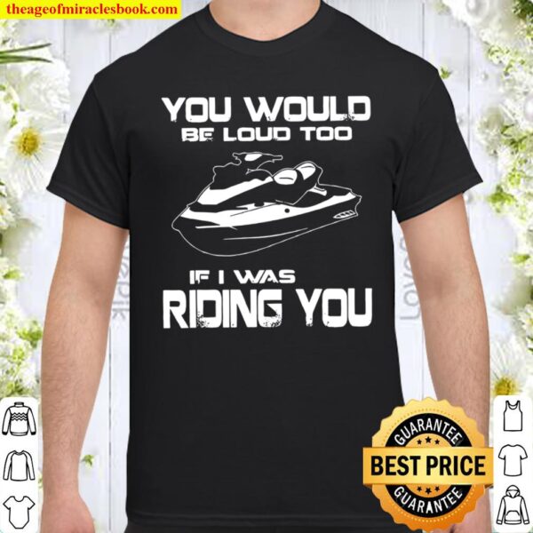 You Would Be Loud Too If I Was Riding You Shirt