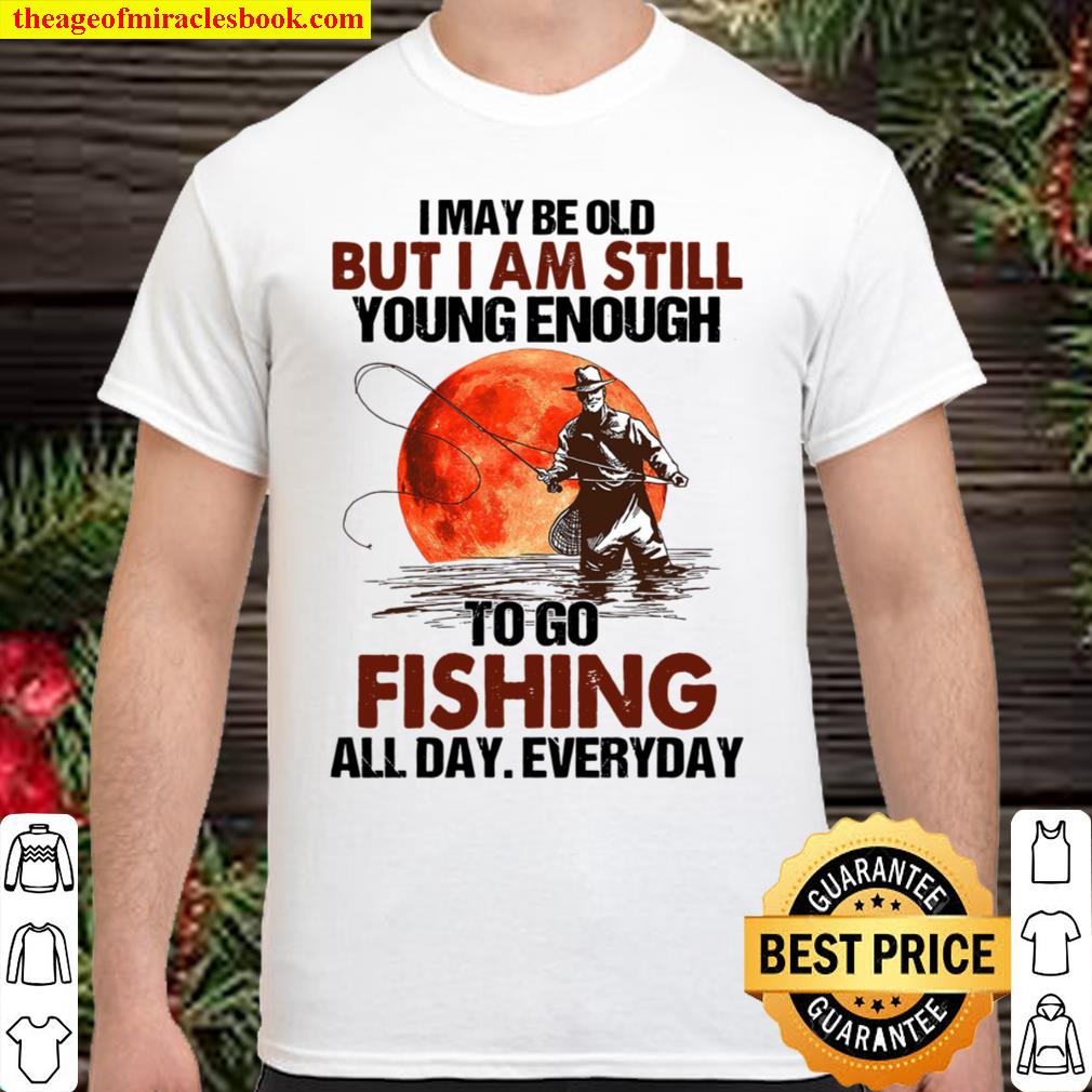 I May Be Old But I Am Still Young Enough To Go Fishing All Day Everyday new Shirt, Hoodie, Long Sleeved, SweatShirt