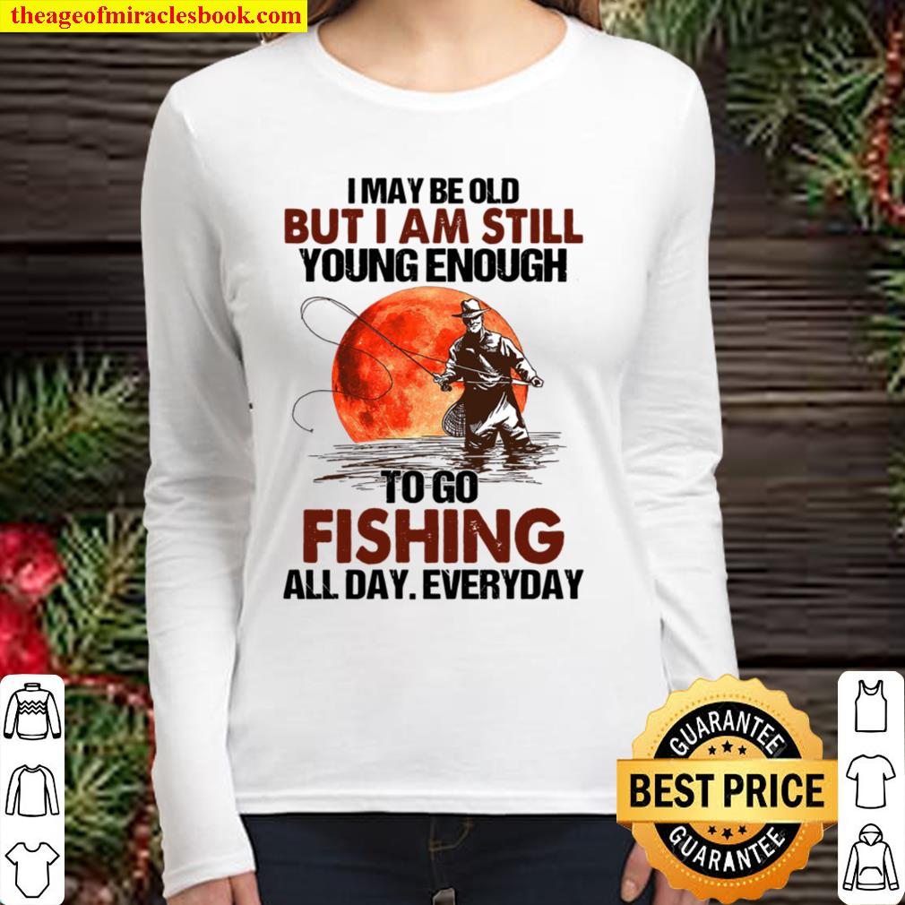 I May Be Old But I Am Still Young Enough To Go Fishing All Day Everyda Women Long Sleeved