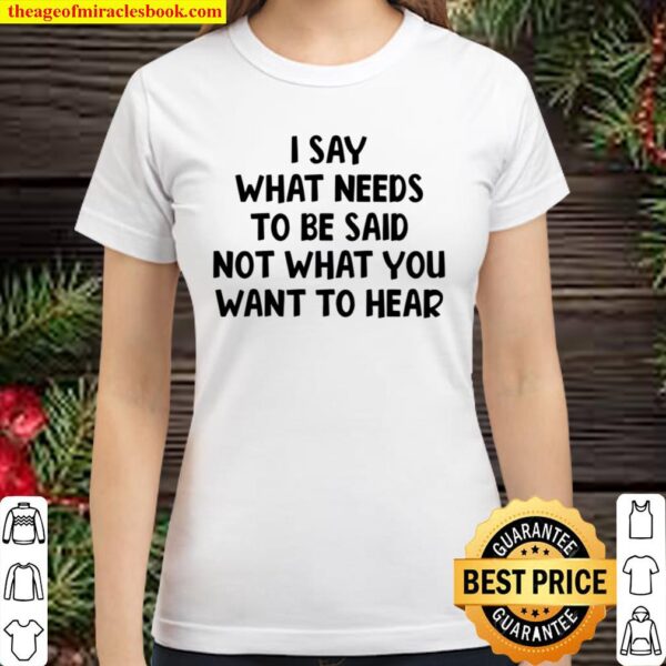 I Say What Needs To Be Said Not What You Want To Hear Classic Women T-Shirt