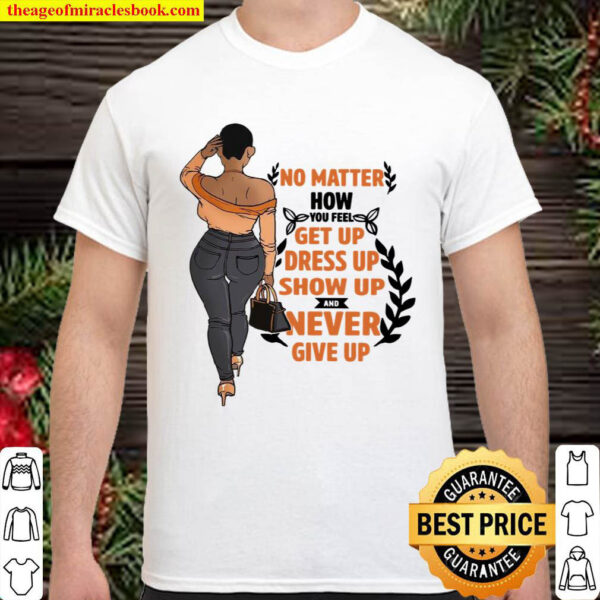 No matter how you feel get you dress up show up and never give up Shirt