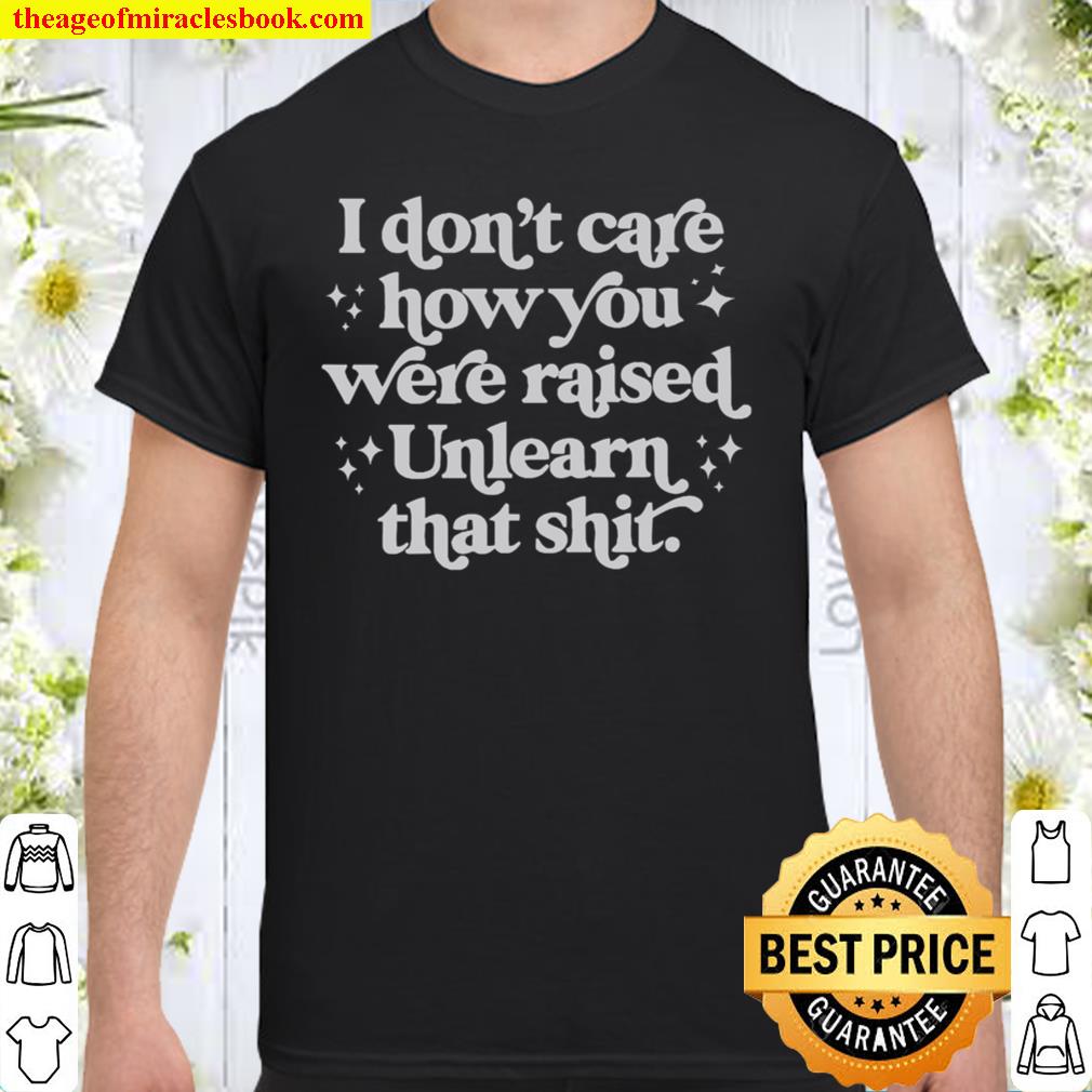 I Don’t Care How You Were Raised Unlearn That Shit Shirt
