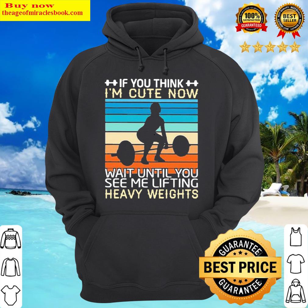 best weight lifting if you think im cute now wait until you see me lifting heavy weights hoodie