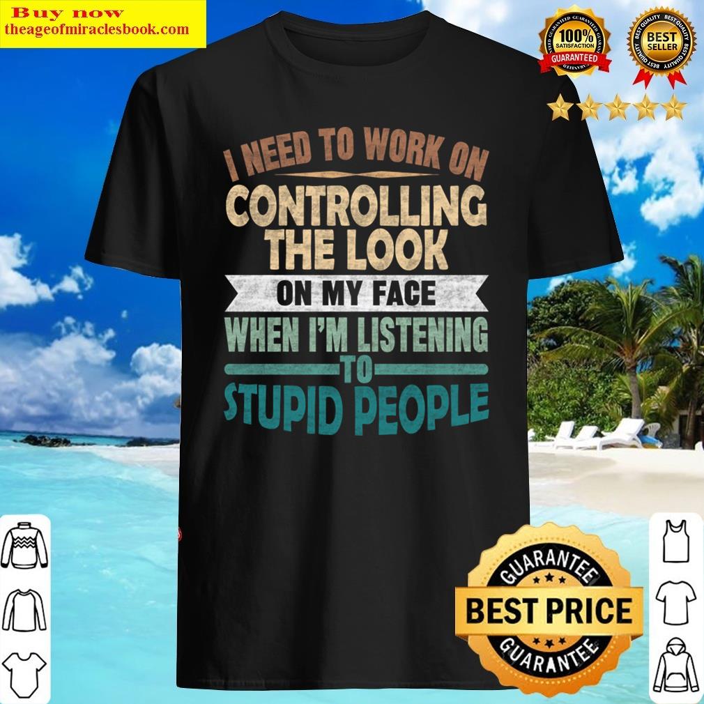 I Need To Work On Controlling The Look On My Face When Im Listening Stupid People Shirt