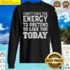 i dont have the energy to pretend to like you today t shirt i dont have the energy to pretend t sweater