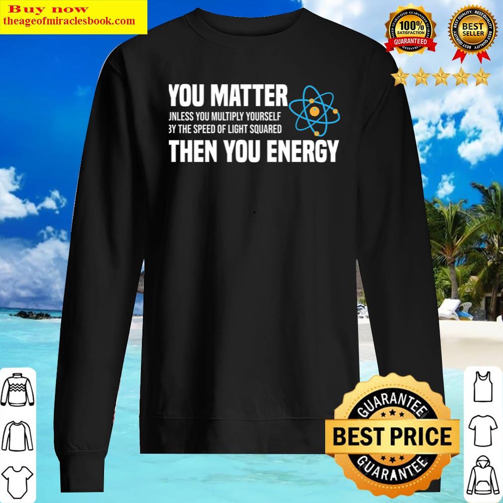 You Matter Unless You Multiply Yourself By The Speed Of Light Squared Then You Energy T-sh Shirt Sweater