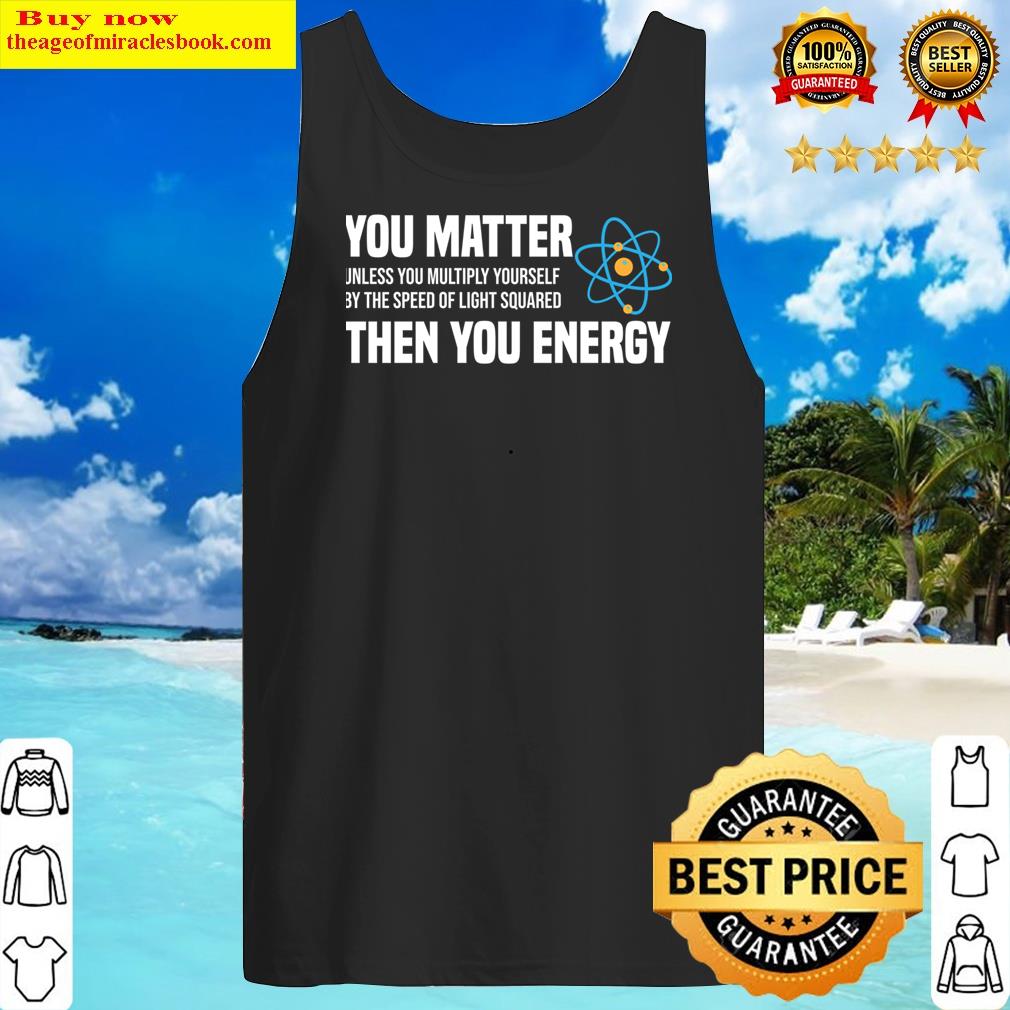 You Matter Unless You Multiply Yourself By The Speed Of Light Squared Then You Energy T-sh Shirt Tank Top